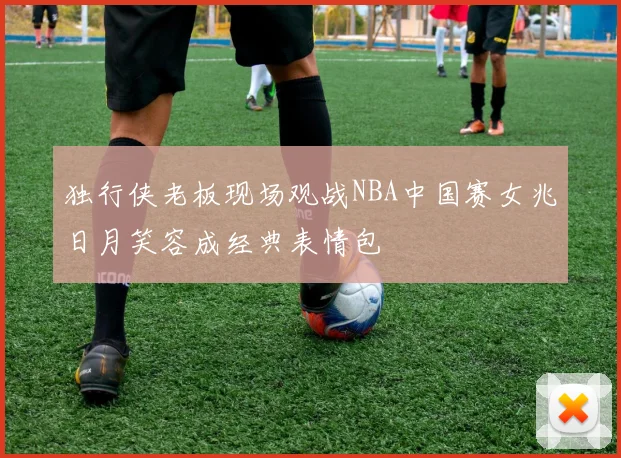 独行侠老板现场观战NBA中国赛女兆日月笑容成经典表情包