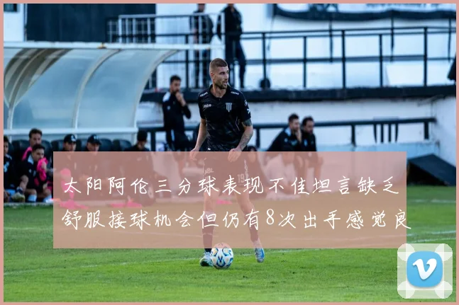 太阳阿伦三分球表现不佳坦言缺乏舒服接球机会但仍有8次出手感觉良好