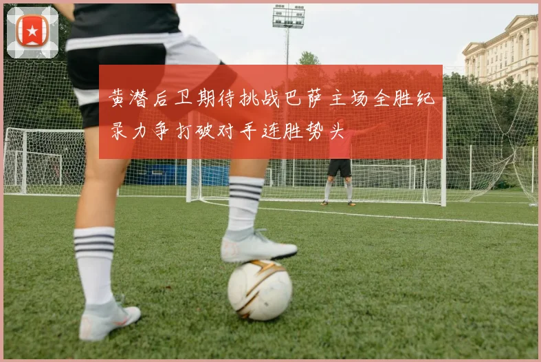 黄潜后卫期待挑战巴萨主场全胜纪录力争打破对手连胜势头