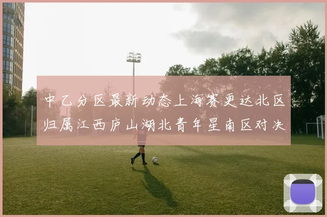 中乙分区最新动态上海赛更达北区归属江西庐山湖北青年星南区对决即将开启