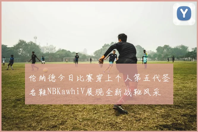 伦纳德今日比赛穿上个人第五代签名鞋NBKawhiV展现全新战靴风采