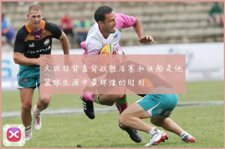 文班称背靠背战胜活塞和快船是他篮球生涯中最辉煌的时刻