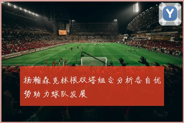 杨瀚森克林根双塔组合分析各自优势助力球队发展