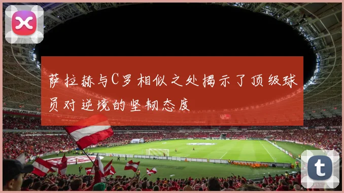 萨拉赫与C罗相似之处揭示了顶级球员对逆境的坚韧态度