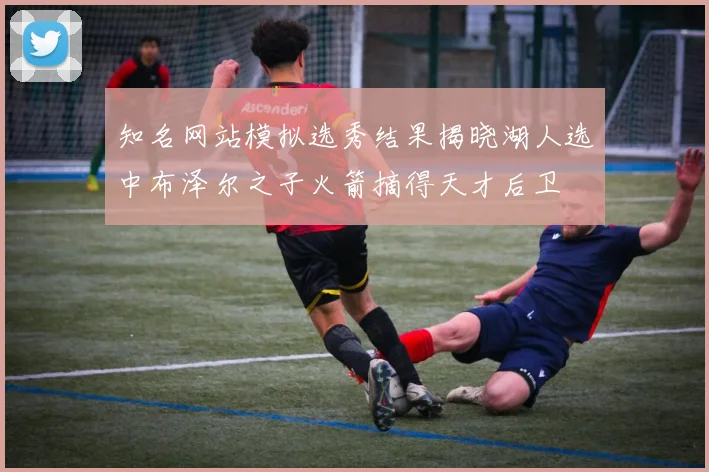 知名网站模拟选秀结果揭晓湖人选中布泽尔之子火箭摘得天才后卫