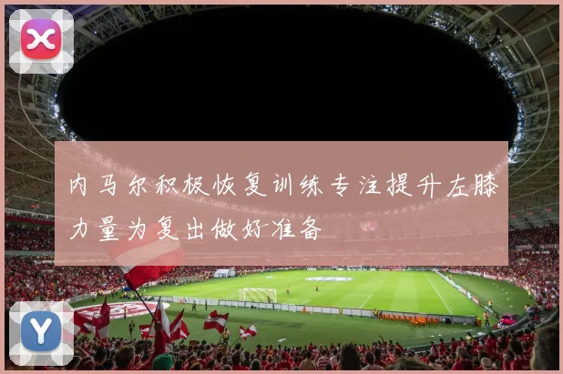 内马尔积极恢复训练专注提升左膝力量为复出做好准备
