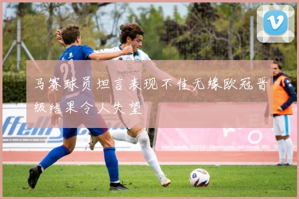 马赛球员坦言表现不佳无缘欧冠晋级结果令人失望
