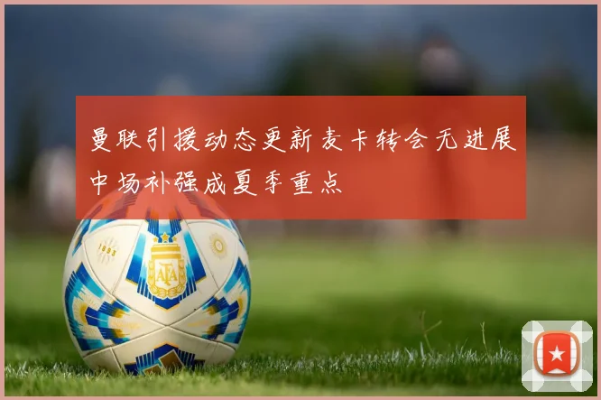 曼联引援动态更新麦卡转会无进展中场补强成夏季重点