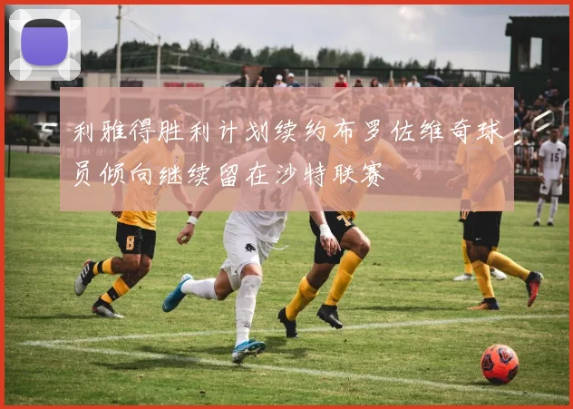 利雅得胜利计划续约布罗佐维奇球员倾向继续留在沙特联赛