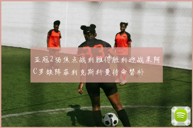亚冠2场焦点战利雅得胜利迎战果阿C罗缺阵菲利克斯科曼待命替补