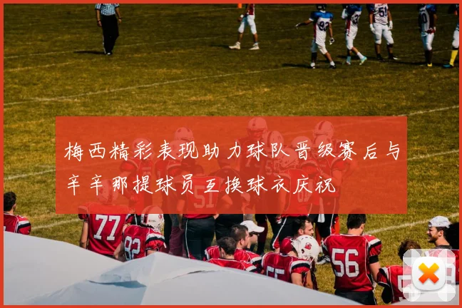 梅西精彩表现助力球队晋级赛后与辛辛那提球员互换球衣庆祝