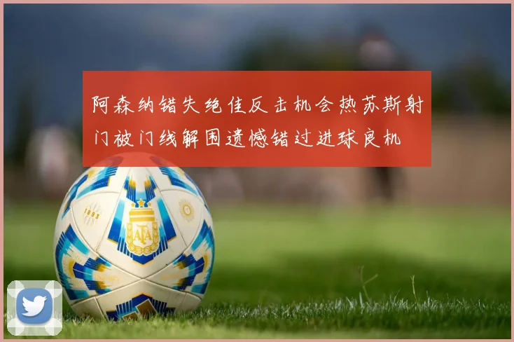 阿森纳错失绝佳反击机会热苏斯射门被门线解围遗憾错过进球良机