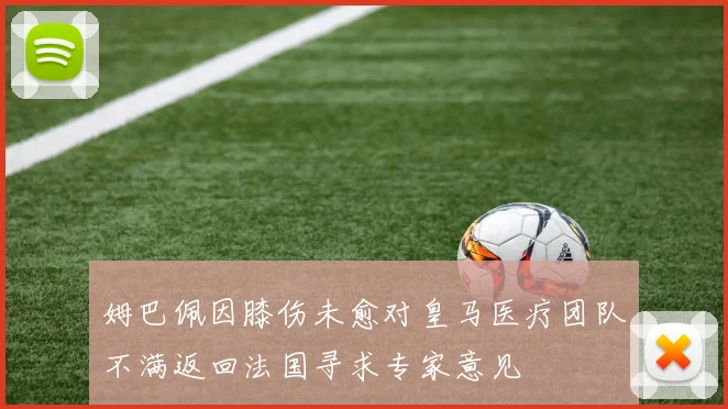 姆巴佩因膝伤未愈对皇马医疗团队不满返回法国寻求专家意见