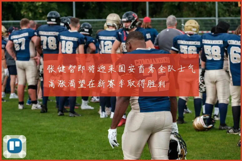 张健智即将迎来国安首秀全队士气高涨渴望在新赛季取得胜利