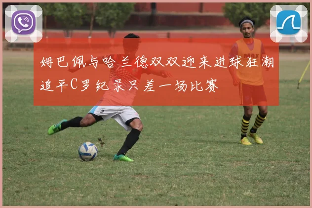 姆巴佩与哈兰德双双迎来进球狂潮追平C罗纪录只差一场比赛