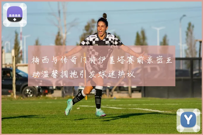 梅西与传奇门将伊基塔赛前亲密互动温馨拥抱引发球迷热议