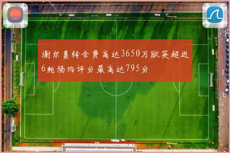 谢尔基转会费高达3650万欧英超近6轮场均评分最高达795分