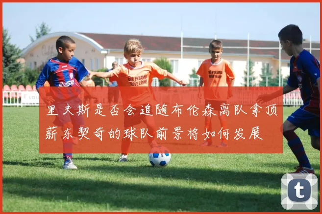 里夫斯是否会追随布伦森离队拿顶薪东契奇的球队前景将如何发展