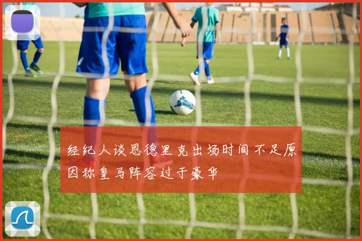 经纪人谈恩德里克出场时间不足原因称皇马阵容过于豪华