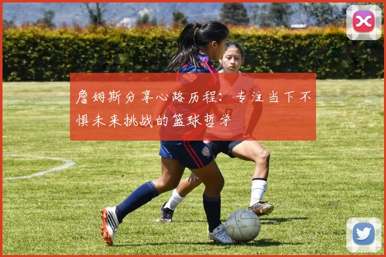 詹姆斯分享心路历程：专注当下不惧未来挑战的篮球哲学