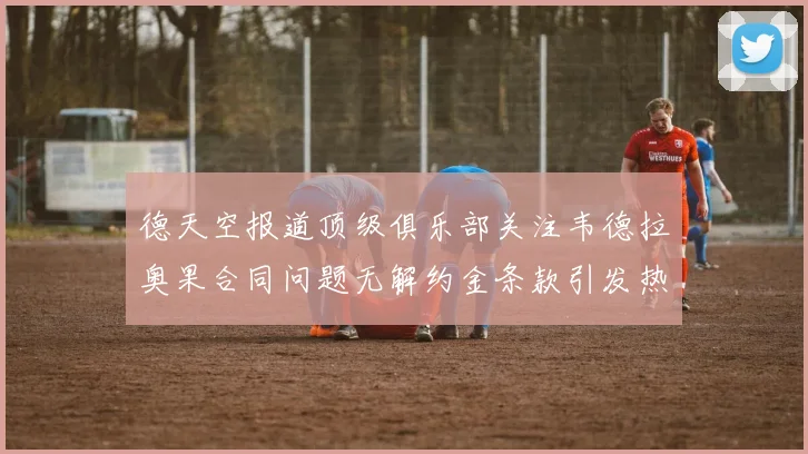 德天空报道顶级俱乐部关注韦德拉奥果合同问题无解约金条款引发热议