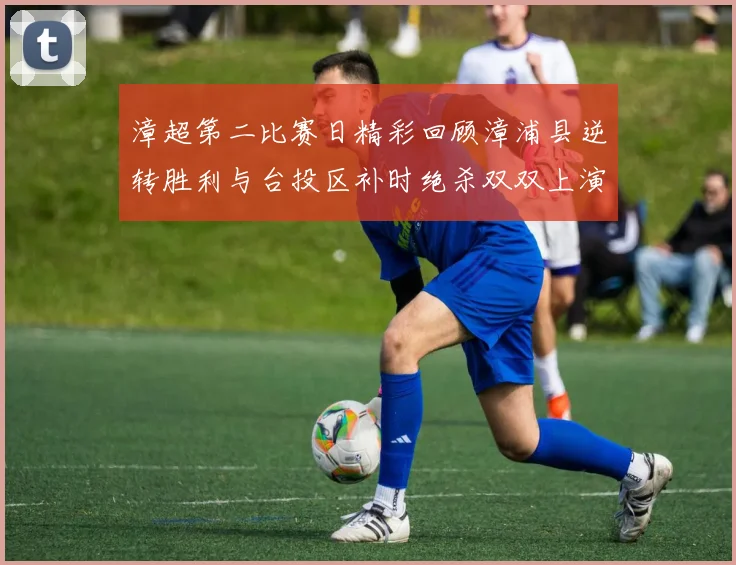 漳超第二比赛日精彩回顾漳浦县逆转胜利与台投区补时绝杀双双上演