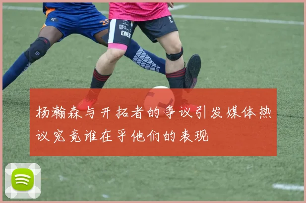 杨瀚森与开拓者的争议引发媒体热议究竟谁在乎他们的表现