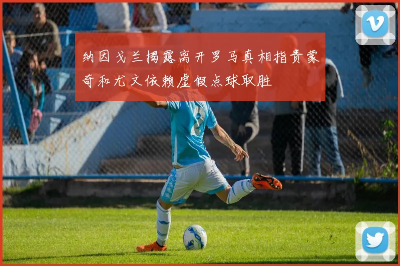 纳因戈兰揭露离开罗马真相指责蒙奇和尤文依赖虚假点球取胜